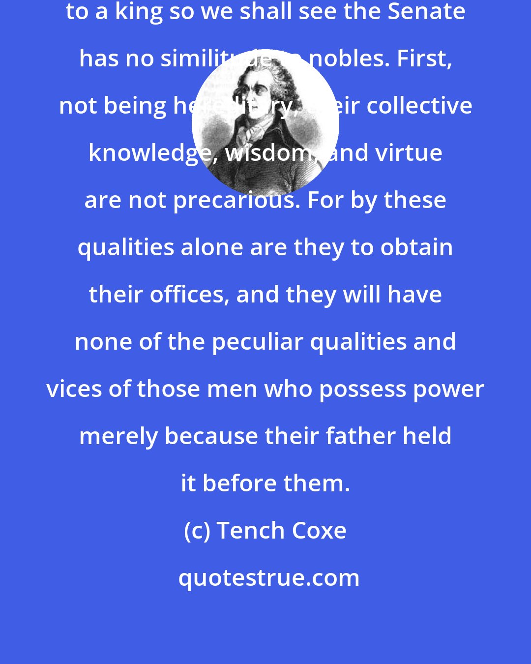 Tench Coxe: As our president bears no resemblance to a king so we shall see the Senate has no similitude to nobles. First, not being hereditary, their collective knowledge, wisdom, and virtue are not precarious. For by these qualities alone are they to obtain their offices, and they will have none of the peculiar qualities and vices of those men who possess power merely because their father held it before them.
