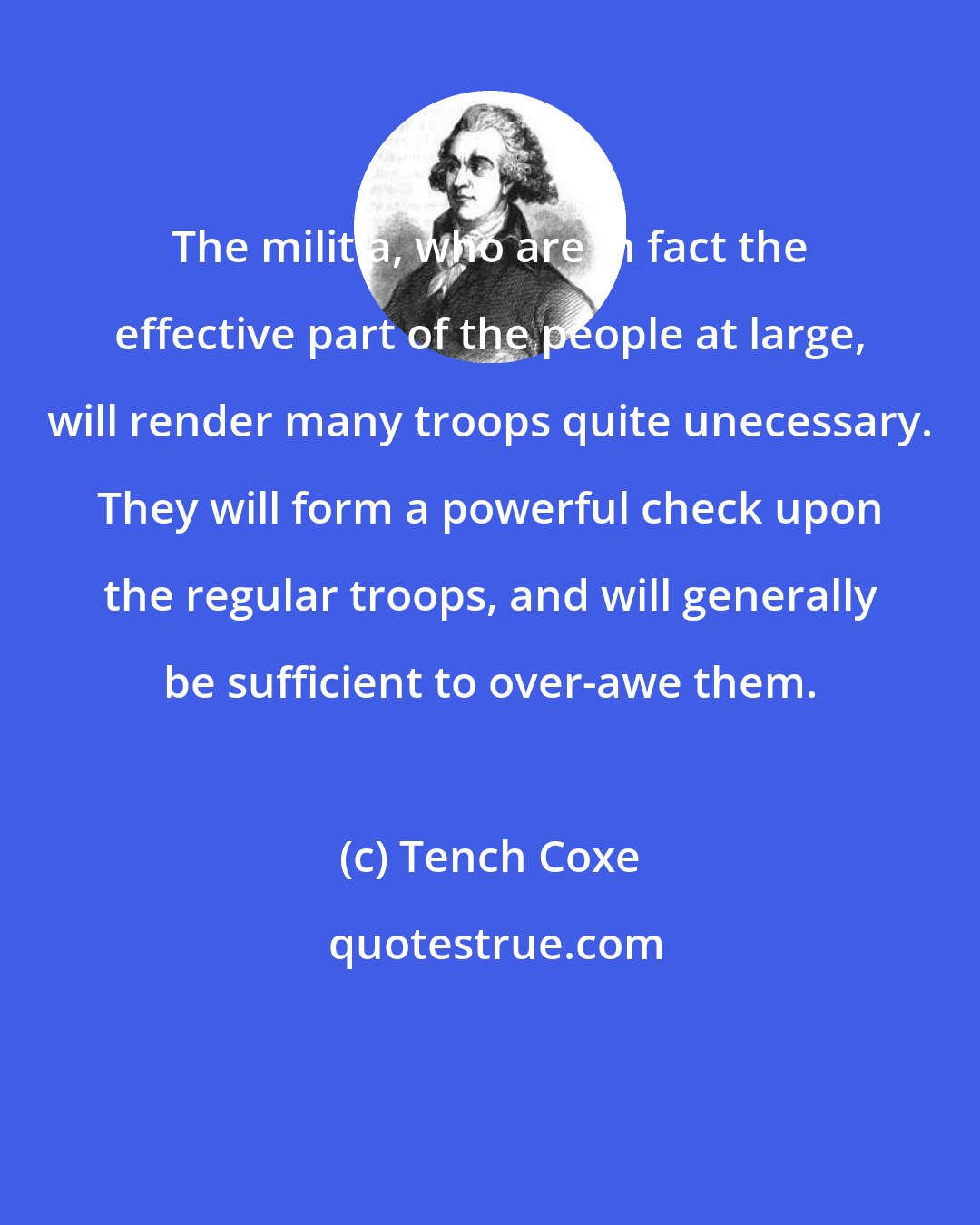 Tench Coxe: The militia, who are in fact the effective part of the people at large, will render many troops quite unecessary. They will form a powerful check upon the regular troops, and will generally be sufficient to over-awe them.