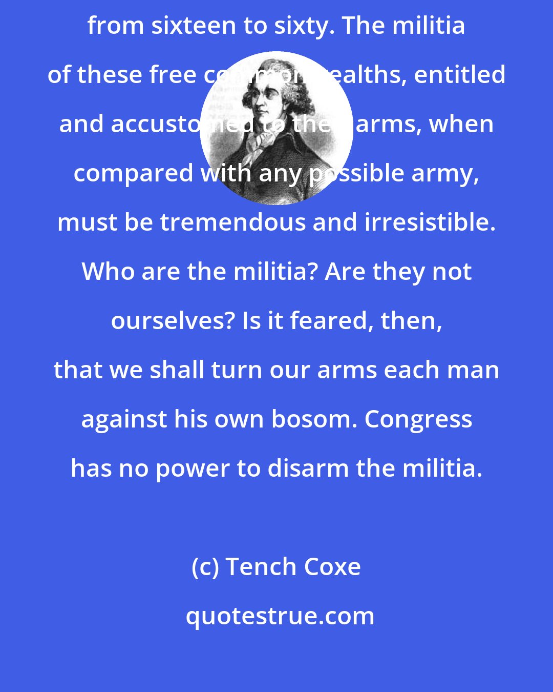 Tench Coxe: The powers of the sword are in the hands of the yeomanry of America from sixteen to sixty. The militia of these free commonwealths, entitled and accustomed to their arms, when compared with any possible army, must be tremendous and irresistible. Who are the militia? Are they not ourselves? Is it feared, then, that we shall turn our arms each man against his own bosom. Congress has no power to disarm the militia.