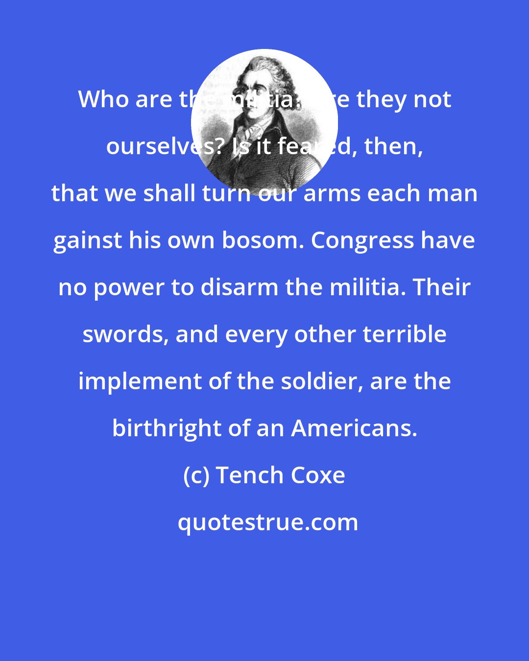 Tench Coxe: Who are the militia? Are they not ourselves? Is it feared, then, that we shall turn our arms each man gainst his own bosom. Congress have no power to disarm the militia. Their swords, and every other terrible implement of the soldier, are the birthright of an Americans.