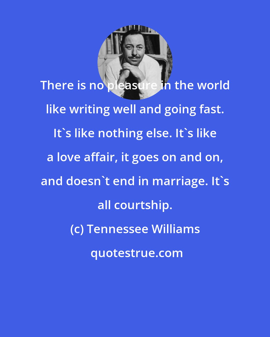 Tennessee Williams: There is no pleasure in the world like writing well and going fast. It's like nothing else. It's like a love affair, it goes on and on, and doesn't end in marriage. It's all courtship.