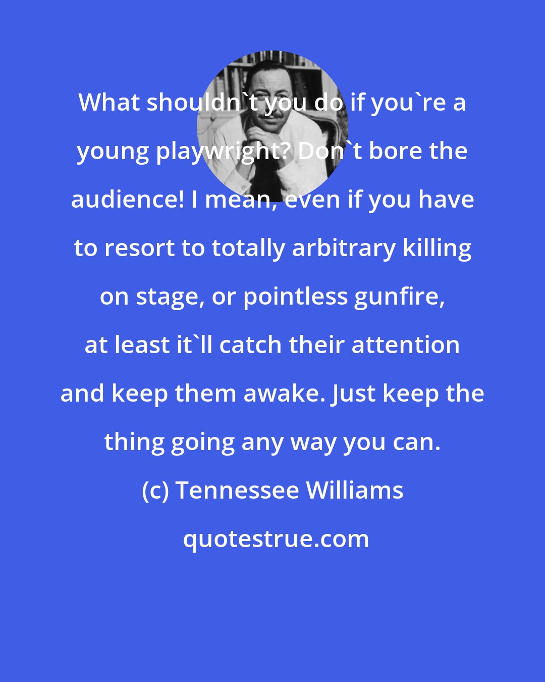 Tennessee Williams: What shouldn't you do if you're a young playwright? Don't bore the audience! I mean, even if you have to resort to totally arbitrary killing on stage, or pointless gunfire, at least it'll catch their attention and keep them awake. Just keep the thing going any way you can.