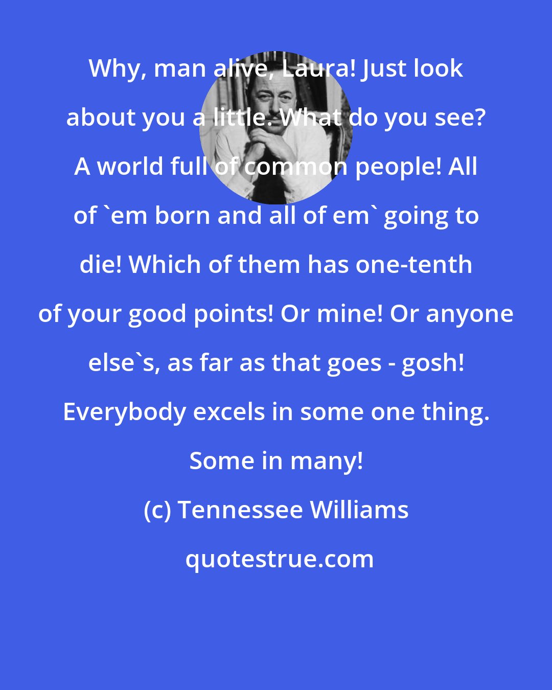 Tennessee Williams: Why, man alive, Laura! Just look about you a little. What do you see? A world full of common people! All of 'em born and all of em' going to die! Which of them has one-tenth of your good points! Or mine! Or anyone else's, as far as that goes - gosh! Everybody excels in some one thing. Some in many!