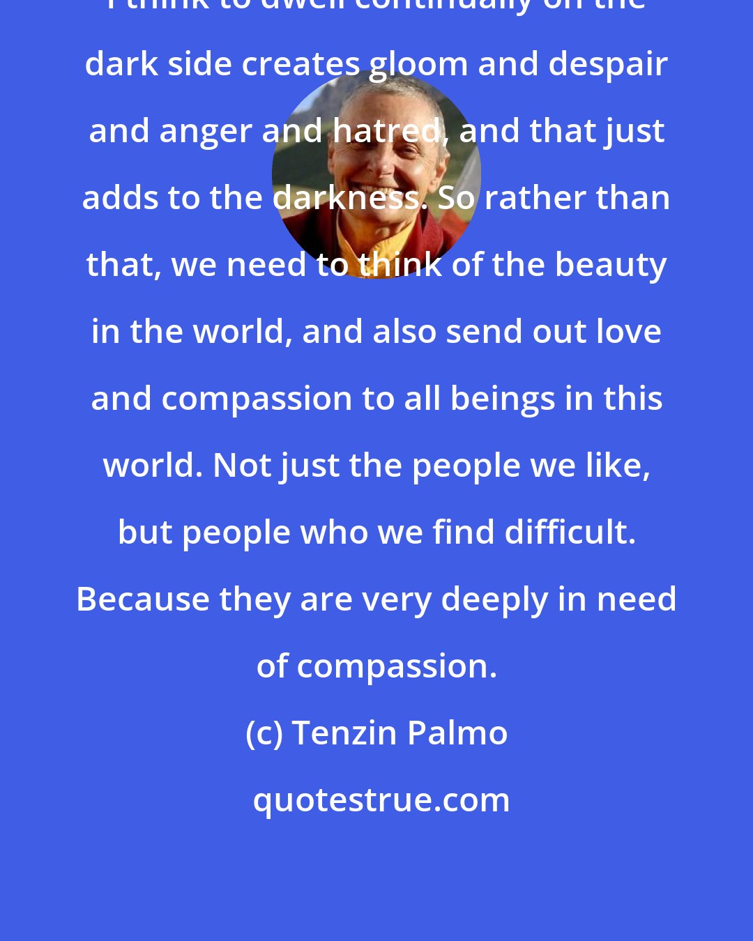 Tenzin Palmo: I think to dwell continually on the dark side creates gloom and despair and anger and hatred, and that just adds to the darkness. So rather than that, we need to think of the beauty in the world, and also send out love and compassion to all beings in this world. Not just the people we like, but people who we find difficult. Because they are very deeply in need of compassion.