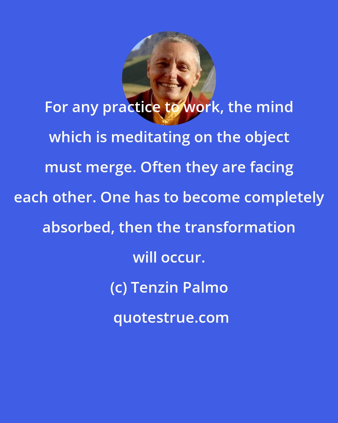 Tenzin Palmo: For any practice to work, the mind which is meditating on the object must merge. Often they are facing each other. One has to become completely absorbed, then the transformation will occur.