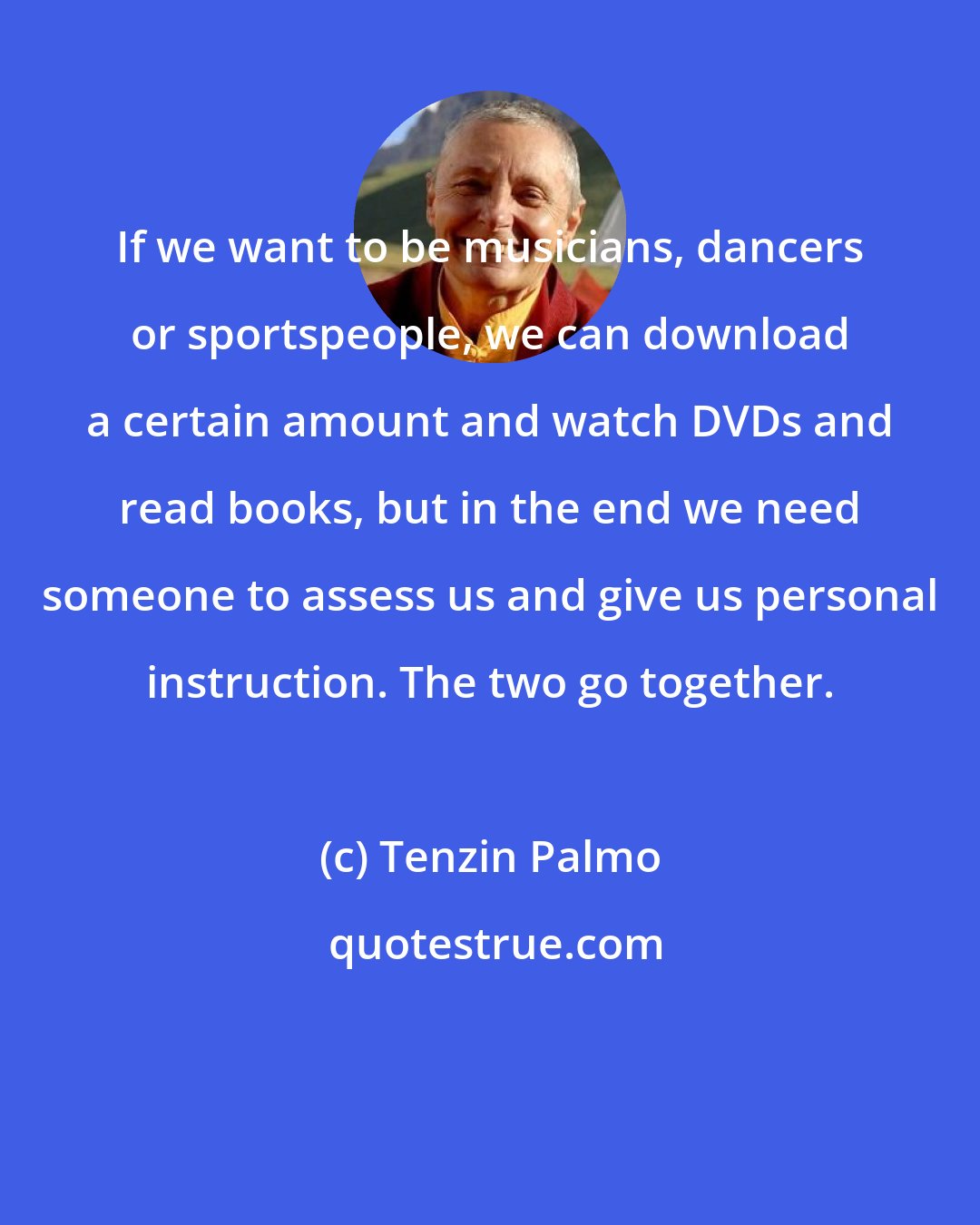 Tenzin Palmo: If we want to be musicians, dancers or sportspeople, we can download a certain amount and watch DVDs and read books, but in the end we need someone to assess us and give us personal instruction. The two go together.