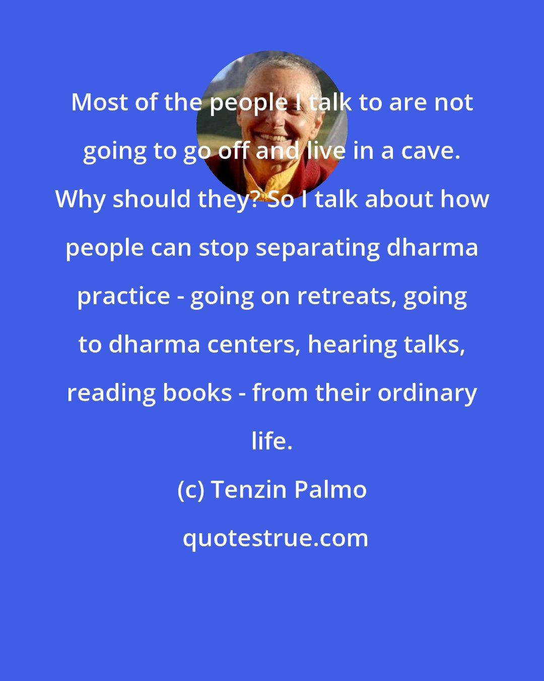 Tenzin Palmo: Most of the people I talk to are not going to go off and live in a cave. Why should they? So I talk about how people can stop separating dharma practice - going on retreats, going to dharma centers, hearing talks, reading books - from their ordinary life.