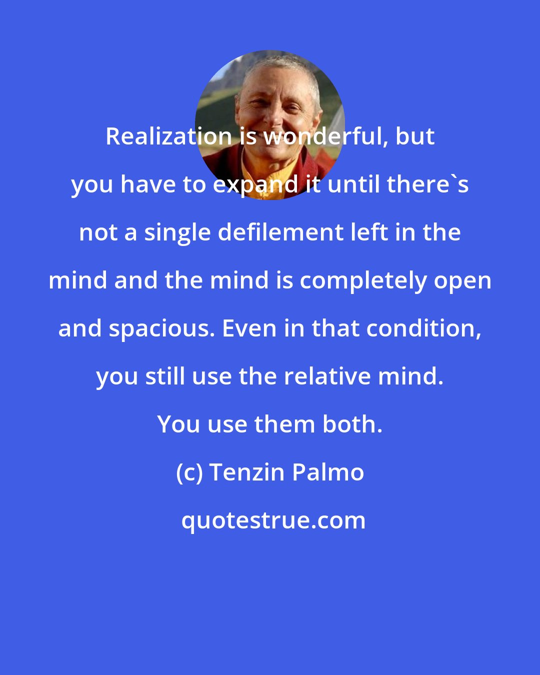 Tenzin Palmo: Realization is wonderful, but you have to expand it until there's not a single defilement left in the mind and the mind is completely open and spacious. Even in that condition, you still use the relative mind. You use them both.