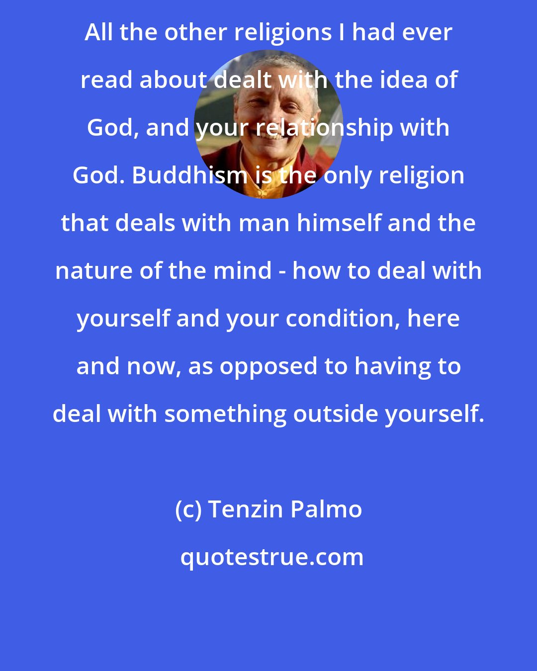 Tenzin Palmo: All the other religions I had ever read about dealt with the idea of God, and your relationship with God. Buddhism is the only religion that deals with man himself and the nature of the mind - how to deal with yourself and your condition, here and now, as opposed to having to deal with something outside yourself.