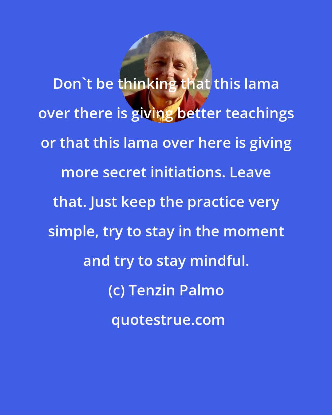 Tenzin Palmo: Don't be thinking that this lama over there is giving better teachings or that this lama over here is giving more secret initiations. Leave that. Just keep the practice very simple, try to stay in the moment and try to stay mindful.