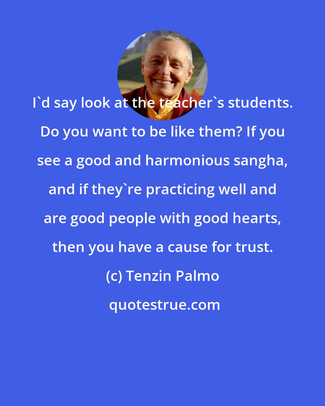 Tenzin Palmo: I'd say look at the teacher's students. Do you want to be like them? If you see a good and harmonious sangha, and if they're practicing well and are good people with good hearts, then you have a cause for trust.