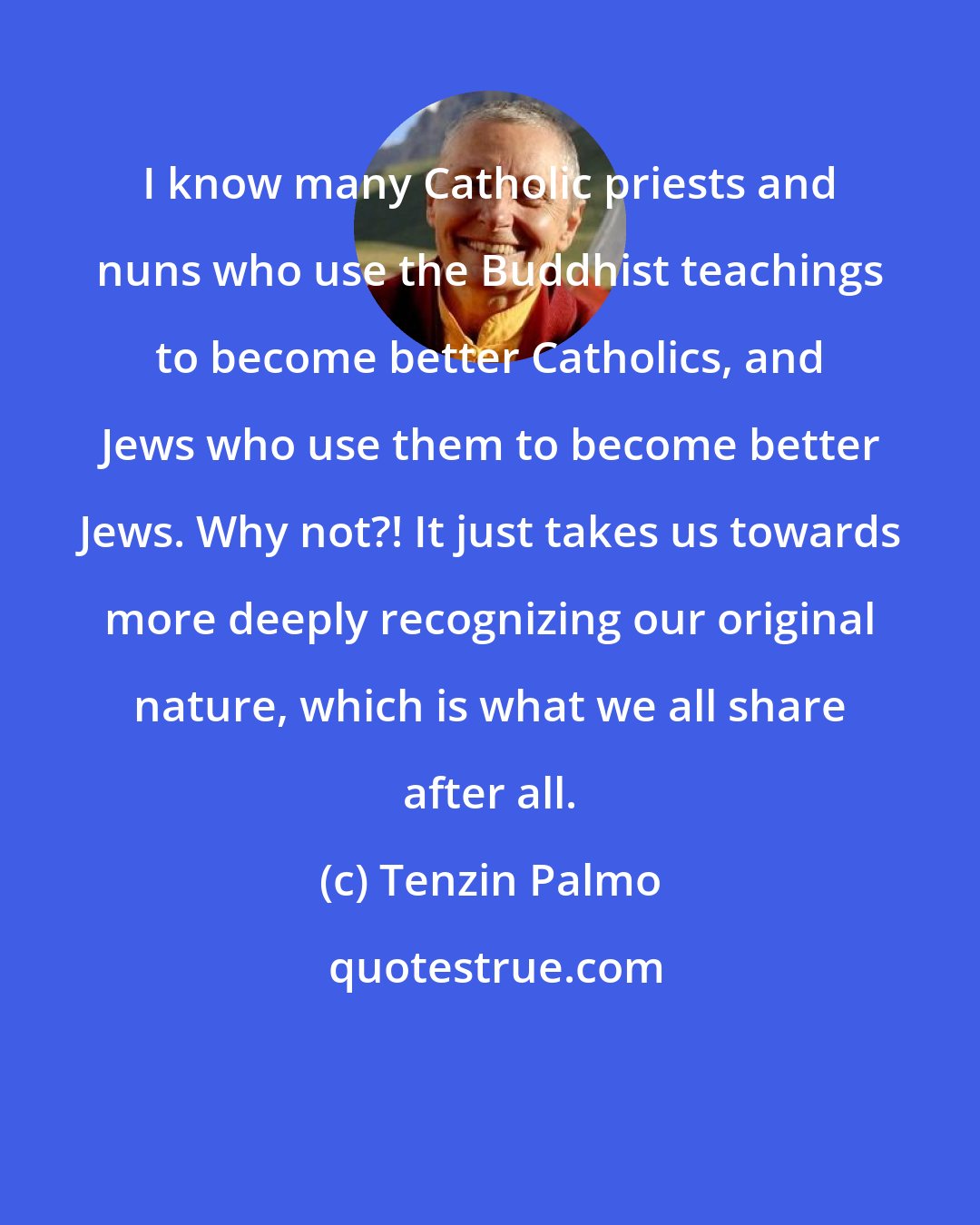 Tenzin Palmo: I know many Catholic priests and nuns who use the Buddhist teachings to become better Catholics, and Jews who use them to become better Jews. Why not?! It just takes us towards more deeply recognizing our original nature, which is what we all share after all.