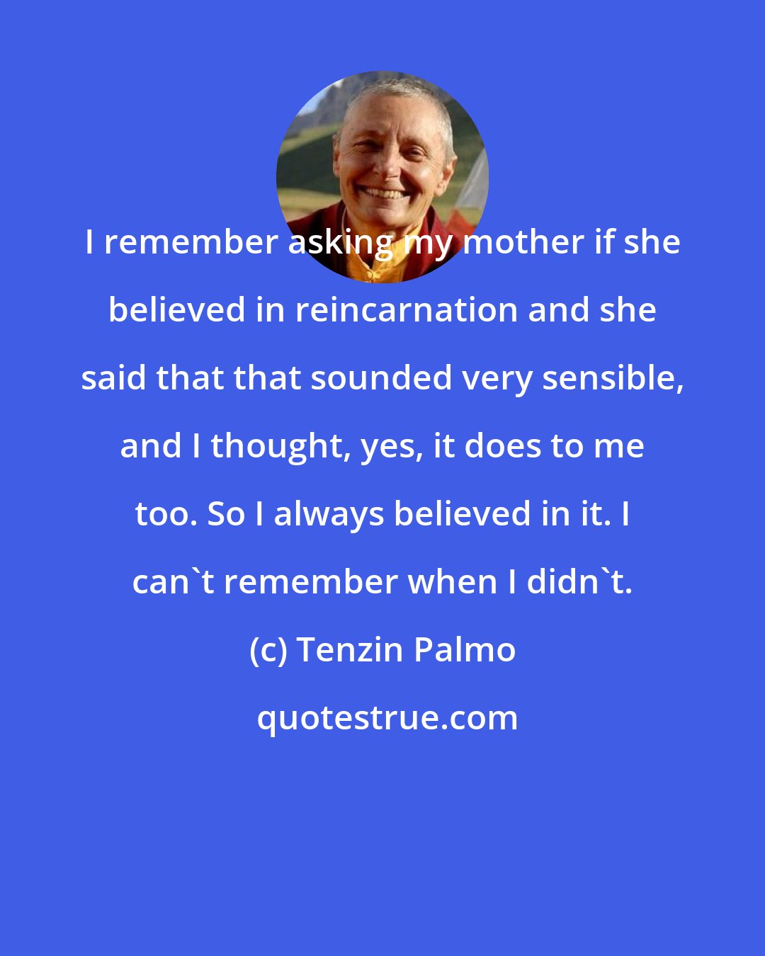 Tenzin Palmo: I remember asking my mother if she believed in reincarnation and she said that that sounded very sensible, and I thought, yes, it does to me too. So I always believed in it. I can't remember when I didn't.