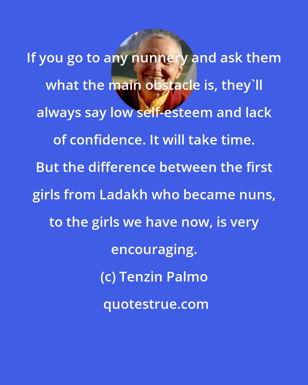 Tenzin Palmo: If you go to any nunnery and ask them what the main obstacle is, they'll always say low self-esteem and lack of confidence. It will take time. But the difference between the first girls from Ladakh who became nuns, to the girls we have now, is very encouraging.