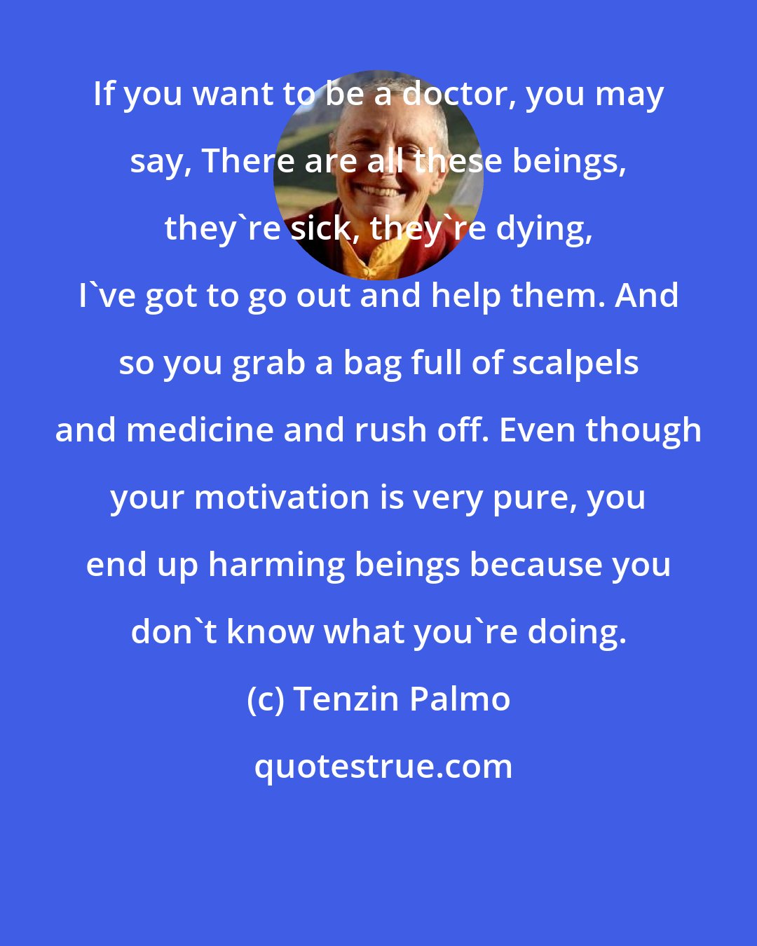 Tenzin Palmo: If you want to be a doctor, you may say, There are all these beings, they're sick, they're dying, I've got to go out and help them. And so you grab a bag full of scalpels and medicine and rush off. Even though your motivation is very pure, you end up harming beings because you don't know what you're doing.