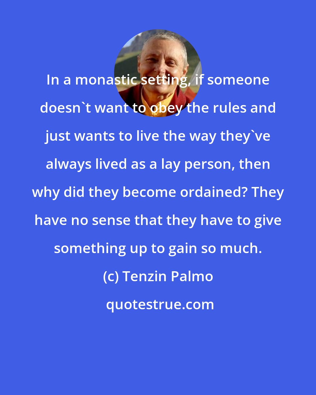 Tenzin Palmo: In a monastic setting, if someone doesn't want to obey the rules and just wants to live the way they've always lived as a lay person, then why did they become ordained? They have no sense that they have to give something up to gain so much.