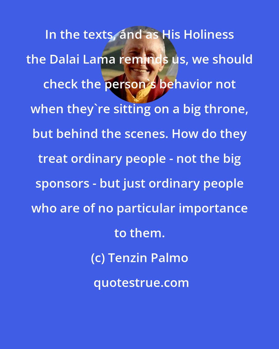 Tenzin Palmo: In the texts, and as His Holiness the Dalai Lama reminds us, we should check the person's behavior not when they're sitting on a big throne, but behind the scenes. How do they treat ordinary people - not the big sponsors - but just ordinary people who are of no particular importance to them.