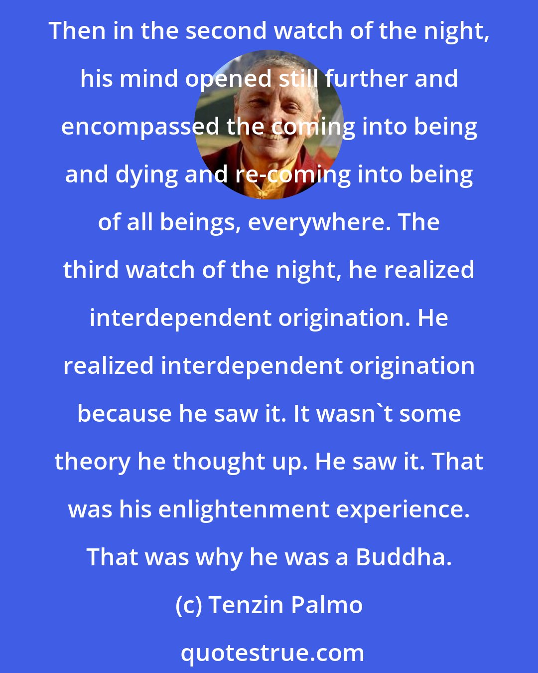 Tenzin Palmo: Let's consider: at the time of the Buddha, when he attained enlightenment, according to the old texts, in the first watch of the night, he went through all of his past lifetimes. Then in the second watch of the night, his mind opened still further and encompassed the coming into being and dying and re-coming into being of all beings, everywhere. The third watch of the night, he realized interdependent origination. He realized interdependent origination because he saw it. It wasn't some theory he thought up. He saw it. That was his enlightenment experience. That was why he was a Buddha.