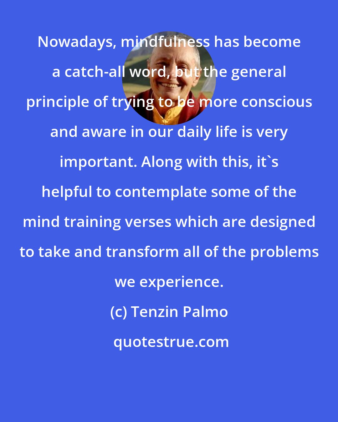 Tenzin Palmo: Nowadays, mindfulness has become a catch-all word, but the general principle of trying to be more conscious and aware in our daily life is very important. Along with this, it's helpful to contemplate some of the mind training verses which are designed to take and transform all of the problems we experience.