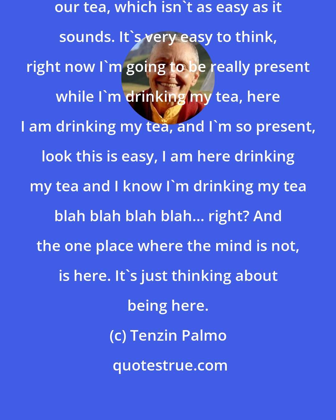 Tenzin Palmo: We try to be present when we are drinking our tea, which isn't as easy as it sounds. It's very easy to think, right now I'm going to be really present while I'm drinking my tea, here I am drinking my tea, and I'm so present, look this is easy, I am here drinking my tea and I know I'm drinking my tea blah blah blah blah... right? And the one place where the mind is not, is here. It's just thinking about being here.