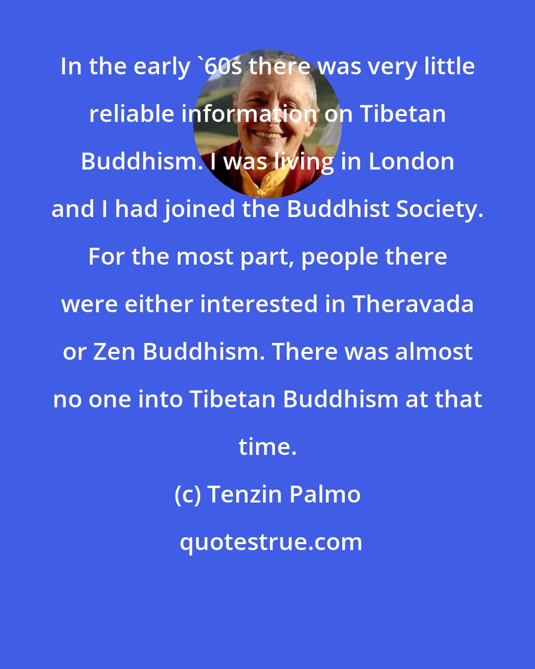 Tenzin Palmo: In the early '60s there was very little reliable information on Tibetan Buddhism. I was living in London and I had joined the Buddhist Society. For the most part, people there were either interested in Theravada or Zen Buddhism. There was almost no one into Tibetan Buddhism at that time.