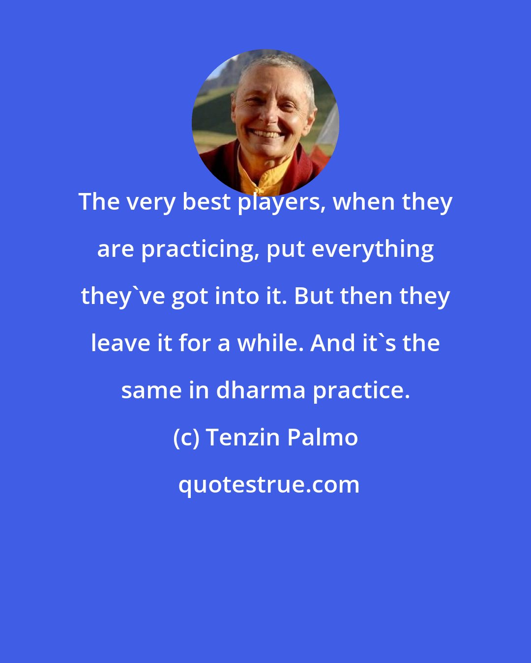 Tenzin Palmo: The very best players, when they are practicing, put everything they've got into it. But then they leave it for a while. And it's the same in dharma practice.