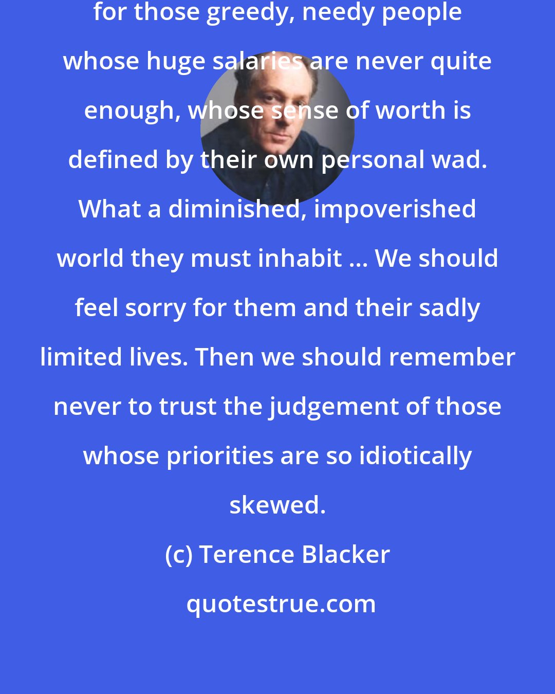 Terence Blacker: Suddenly I find myself feeling sorry for those greedy, needy people whose huge salaries are never quite enough, whose sense of worth is defined by their own personal wad. What a diminished, impoverished world they must inhabit ... We should feel sorry for them and their sadly limited lives. Then we should remember never to trust the judgement of those whose priorities are so idiotically skewed.