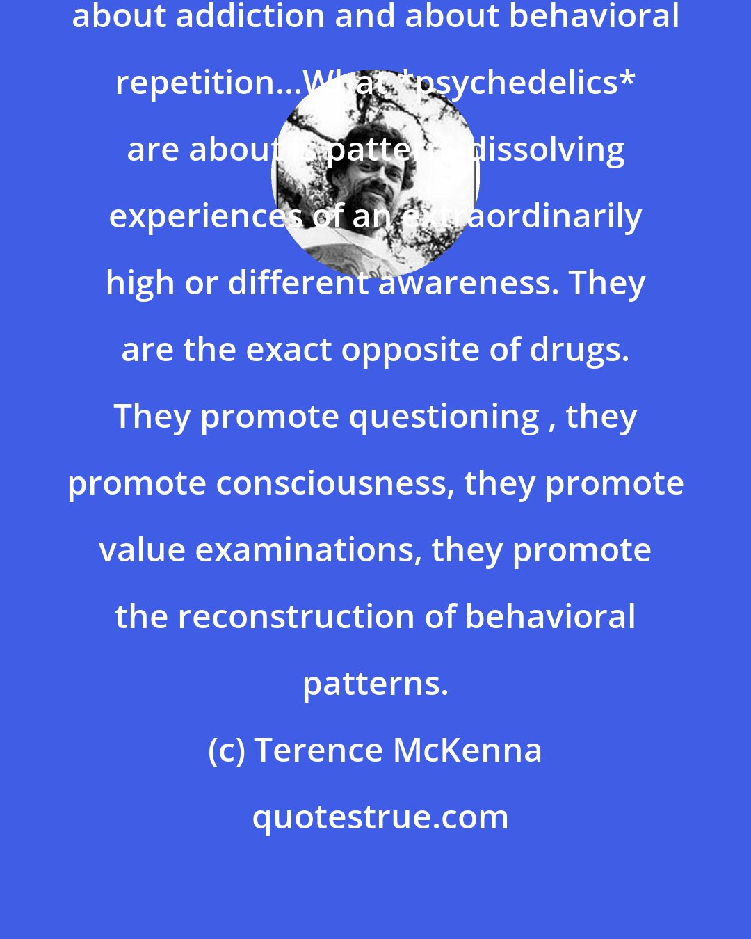 Terence McKenna: Drugs are about dulling perception, about addiction and about behavioral repetition...What *psychedelics* are about is pattern- dissolving experiences of an extraordinarily high or different awareness. They are the exact opposite of drugs. They promote questioning , they promote consciousness, they promote value examinations, they promote the reconstruction of behavioral patterns.