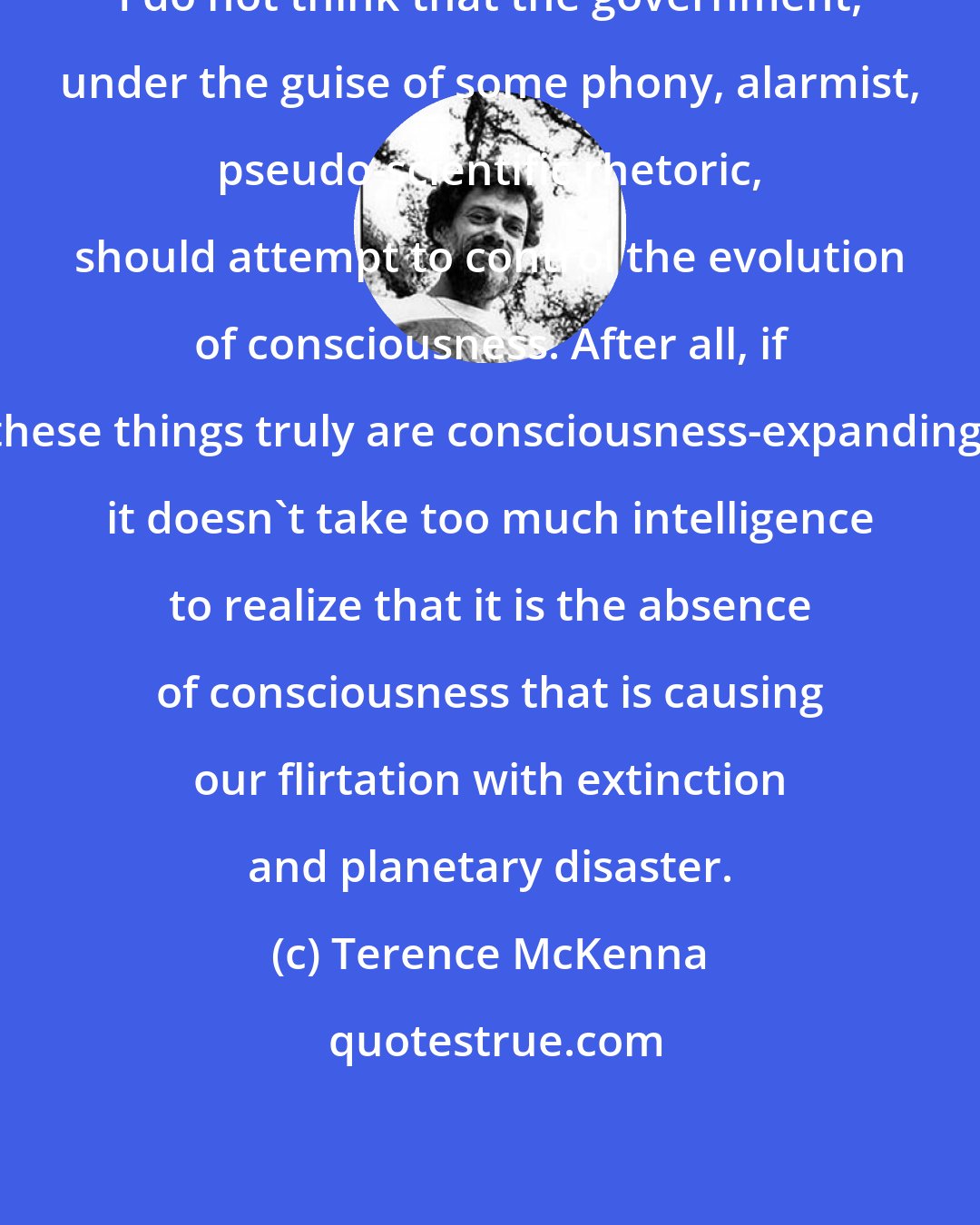 Terence McKenna: I do not think that the government, under the guise of some phony, alarmist, pseudo-scientific rhetoric, should attempt to control the evolution of consciousness. After all, if these things truly are consciousness-expanding, it doesn't take too much intelligence to realize that it is the absence of consciousness that is causing our flirtation with extinction and planetary disaster.
