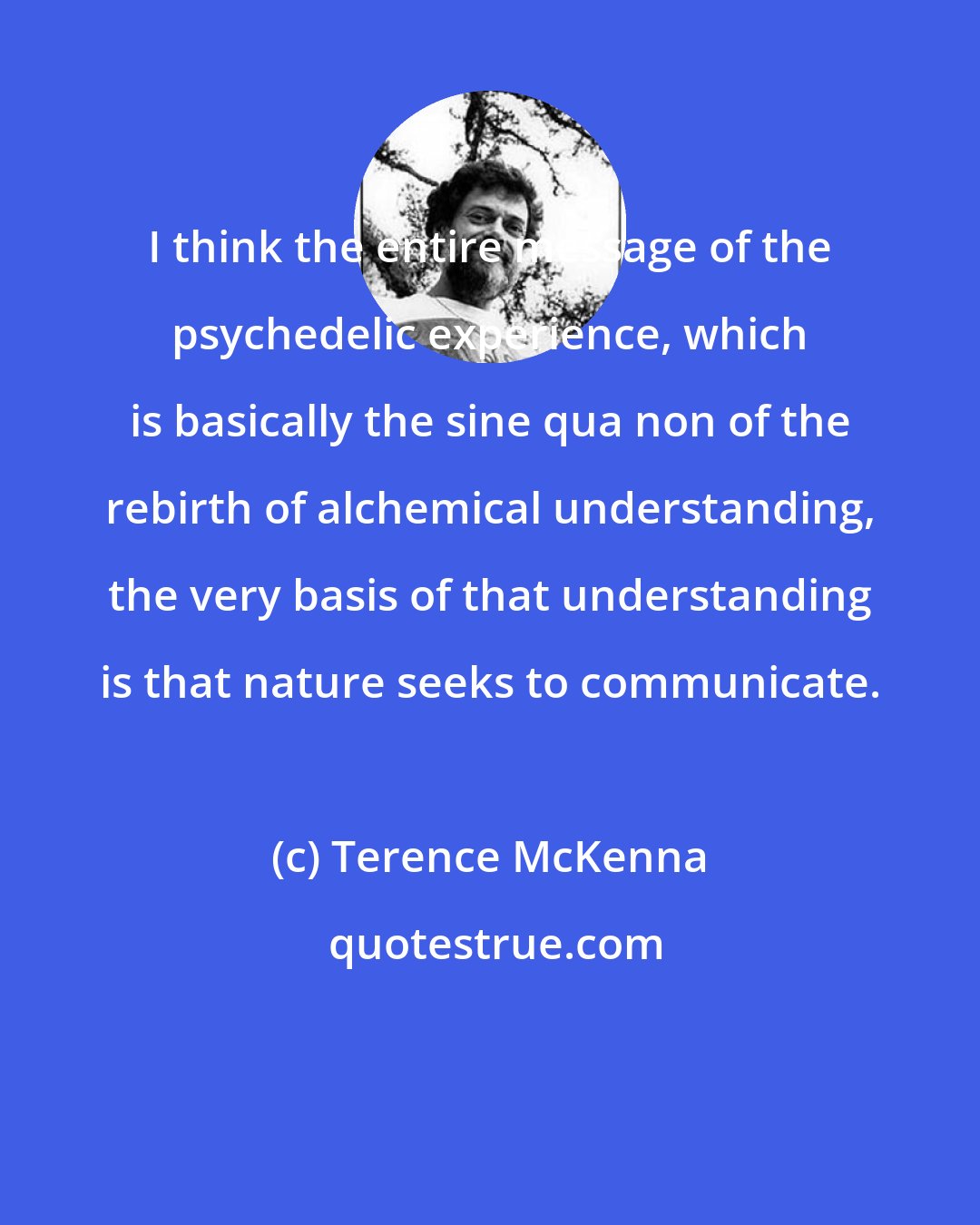 Terence McKenna: I think the entire message of the psychedelic experience, which is basically the sine qua non of the rebirth of alchemical understanding, the very basis of that understanding is that nature seeks to communicate.