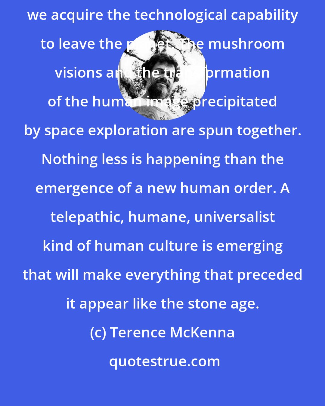 Terence McKenna: It is no coincidence that a rebirth of psychedelic use is occuring as we acquire the technological capability to leave the planet. The mushroom visions and the transformation of the human image precipitated by space exploration are spun together. Nothing less is happening than the emergence of a new human order. A telepathic, humane, universalist kind of human culture is emerging that will make everything that preceded it appear like the stone age.
