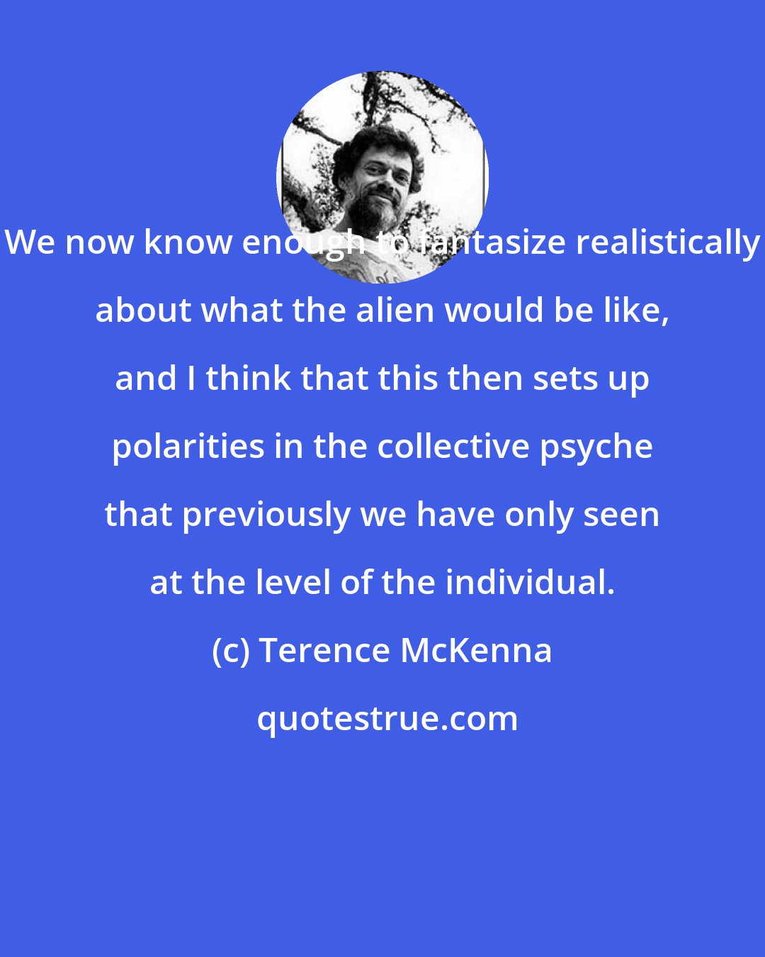 Terence McKenna: We now know enough to fantasize realistically about what the alien would be like, and I think that this then sets up polarities in the collective psyche that previously we have only seen at the level of the individual.