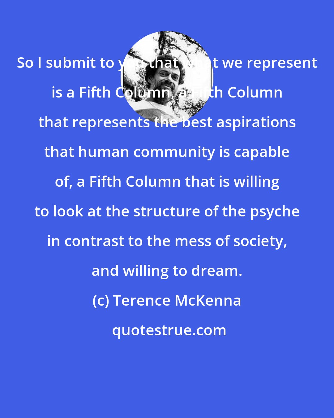 Terence McKenna: So I submit to you that what we represent is a Fifth Column, a Fifth Column that represents the best aspirations that human community is capable of, a Fifth Column that is willing to look at the structure of the psyche in contrast to the mess of society, and willing to dream.