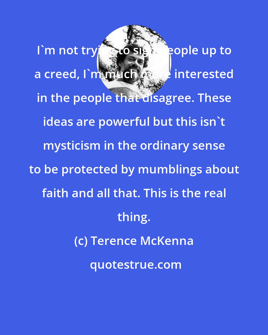 Terence McKenna: I'm not trying to sign people up to a creed, I'm much more interested in the people that disagree. These ideas are powerful but this isn't mysticism in the ordinary sense to be protected by mumblings about faith and all that. This is the real thing.