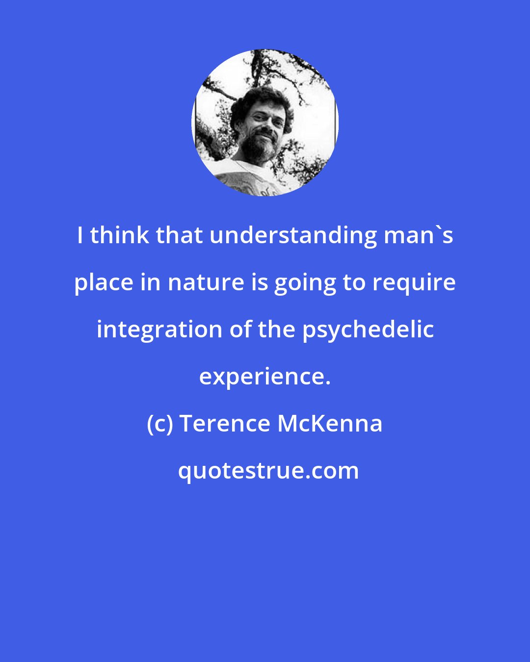 Terence McKenna: I think that understanding man's place in nature is going to require integration of the psychedelic experience.