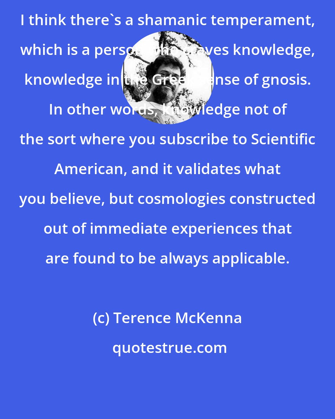 Terence McKenna: I think there's a shamanic temperament, which is a person who craves knowledge, knowledge in the Greek sense of gnosis. In other words, knowledge not of the sort where you subscribe to Scientific American, and it validates what you believe, but cosmologies constructed out of immediate experiences that are found to be always applicable.