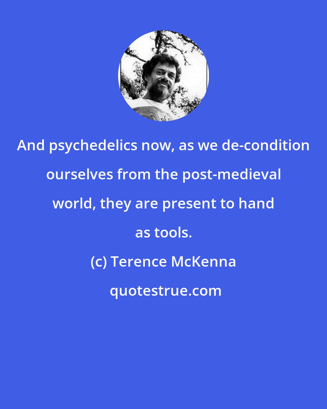 Terence McKenna: And psychedelics now, as we de-condition ourselves from the post-medieval world, they are present to hand as tools.