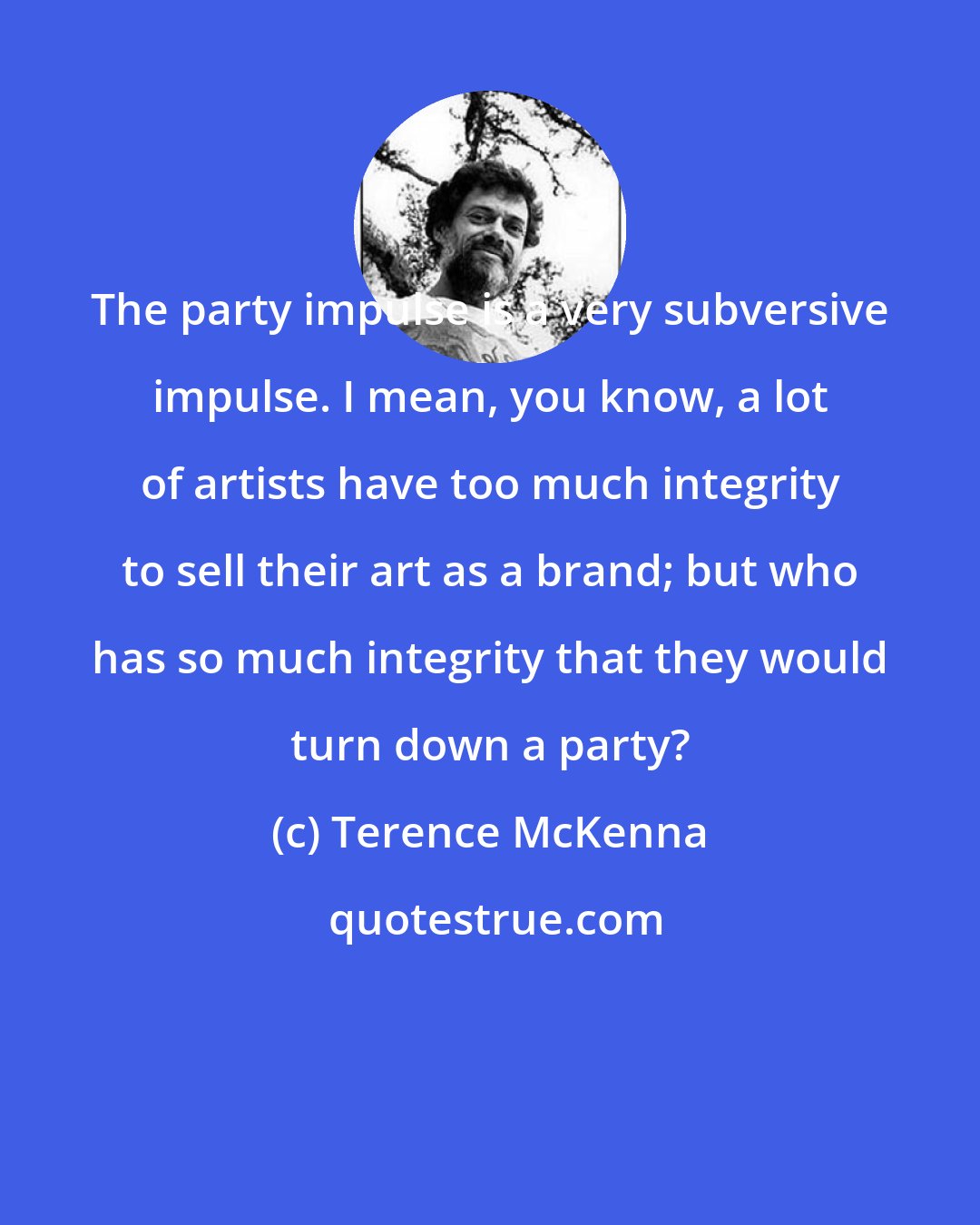 Terence McKenna: The party impulse is a very subversive impulse. I mean, you know, a lot of artists have too much integrity to sell their art as a brand; but who has so much integrity that they would turn down a party?