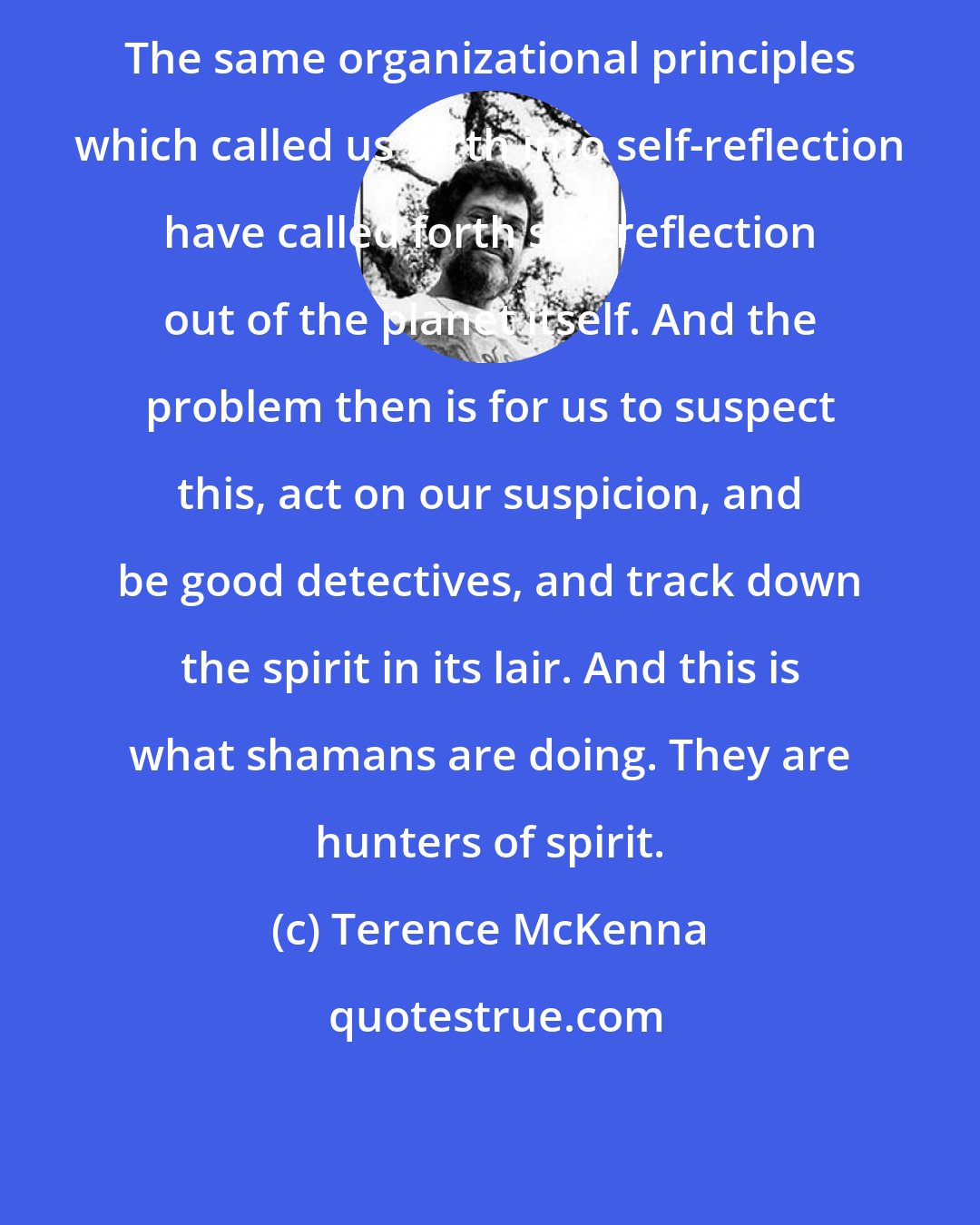 Terence McKenna: The same organizational principles which called us forth into self-reflection have called forth self-reflection out of the planet itself. And the problem then is for us to suspect this, act on our suspicion, and be good detectives, and track down the spirit in its lair. And this is what shamans are doing. They are hunters of spirit.