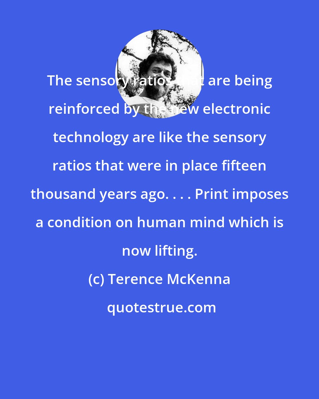 Terence McKenna: The sensory ratios that are being reinforced by the new electronic technology are like the sensory ratios that were in place fifteen thousand years ago. . . . Print imposes a condition on human mind which is now lifting.