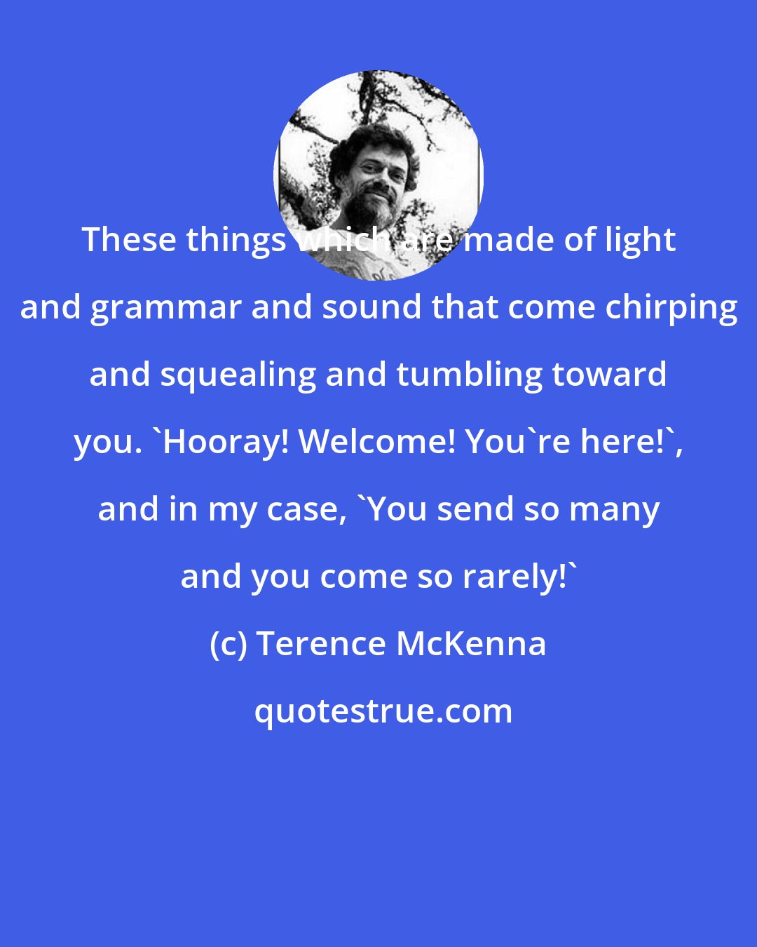 Terence McKenna: These things which are made of light and grammar and sound that come chirping and squealing and tumbling toward you. 'Hooray! Welcome! You're here!', and in my case, 'You send so many and you come so rarely!'