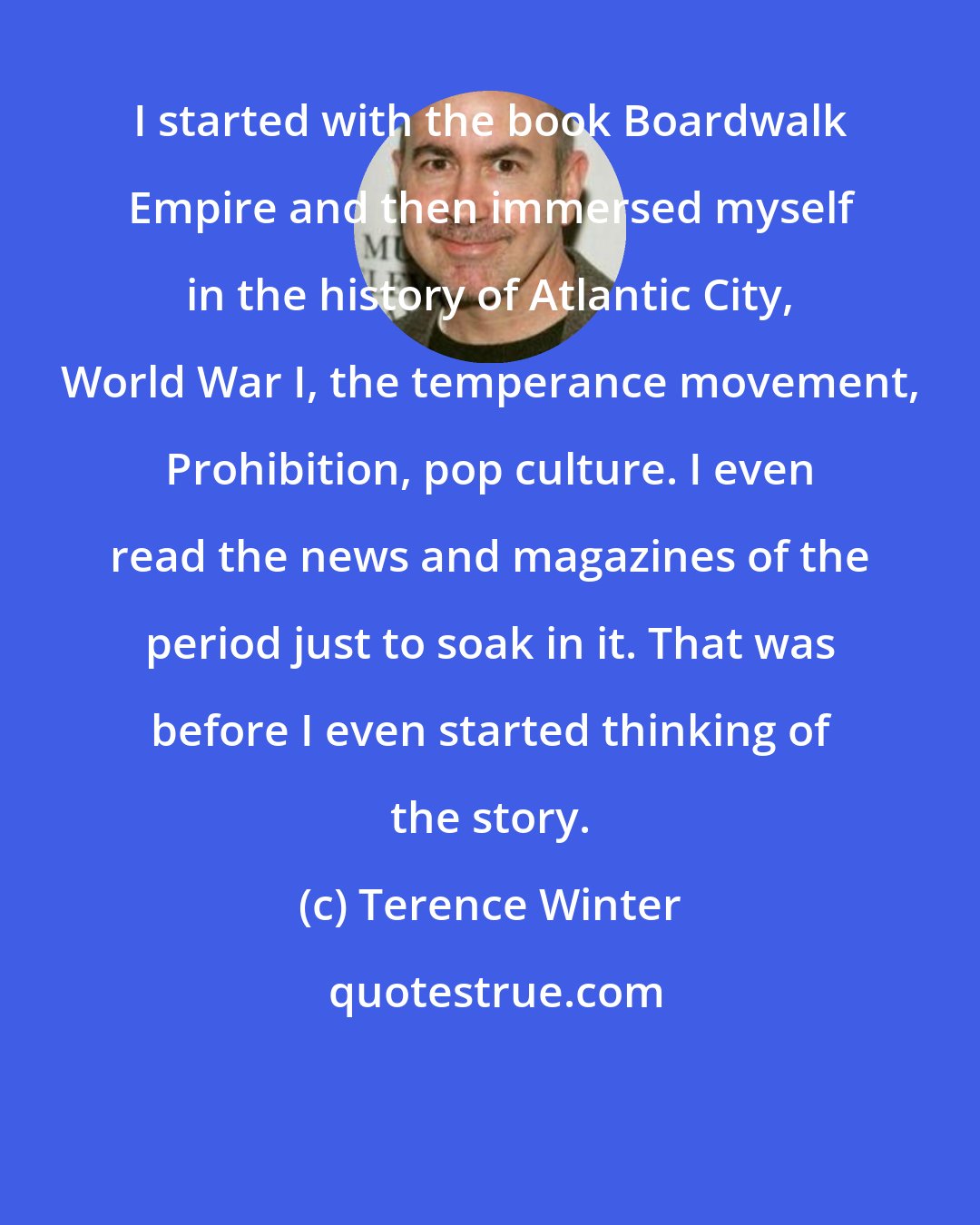 Terence Winter: I started with the book Boardwalk Empire and then immersed myself in the history of Atlantic City, World War I, the temperance movement, Prohibition, pop culture. I even read the news and magazines of the period just to soak in it. That was before I even started thinking of the story.