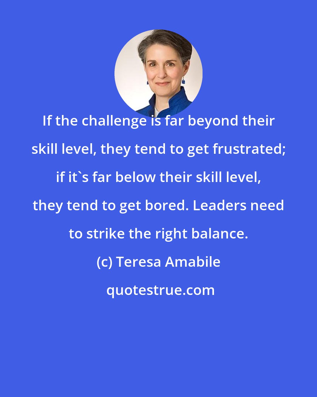 Teresa Amabile: If the challenge is far beyond their skill level, they tend to get frustrated; if it's far below their skill level, they tend to get bored. Leaders need to strike the right balance.