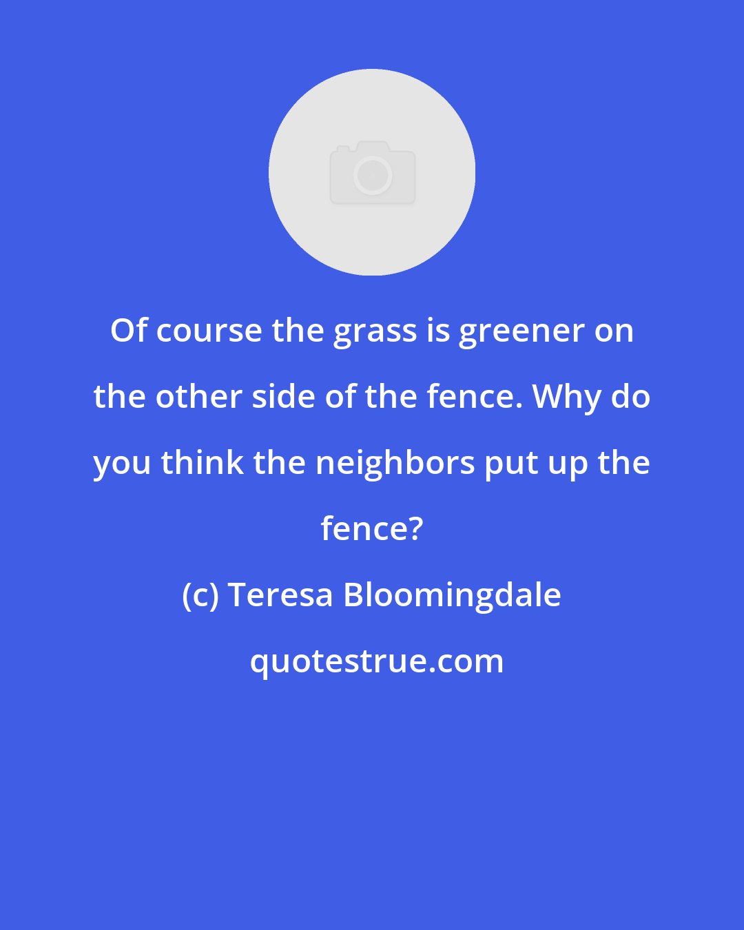 Teresa Bloomingdale: Of course the grass is greener on the other side of the fence. Why do you think the neighbors put up the fence?