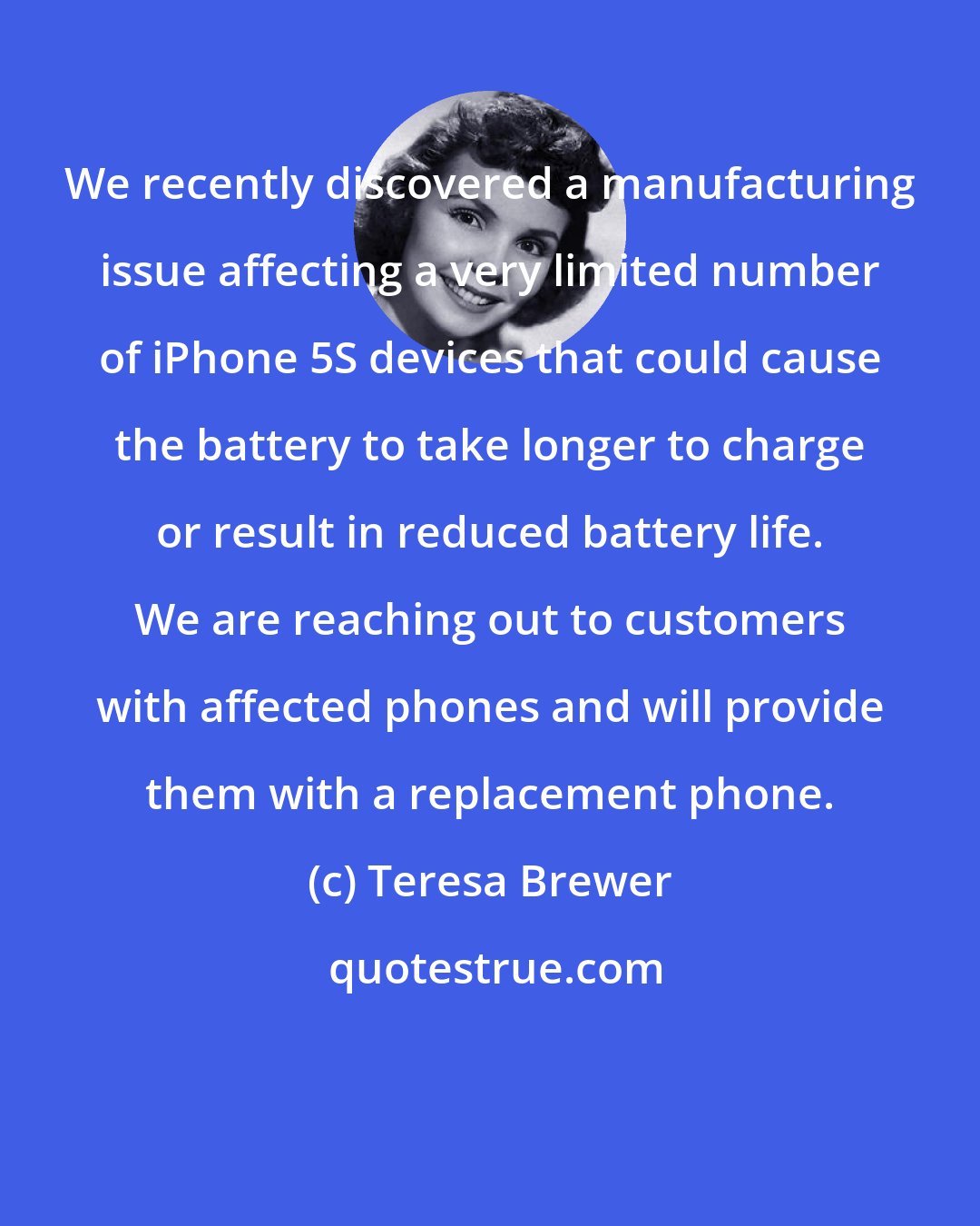 Teresa Brewer: We recently discovered a manufacturing issue affecting a very limited number of iPhone 5S devices that could cause the battery to take longer to charge or result in reduced battery life. We are reaching out to customers with affected phones and will provide them with a replacement phone.