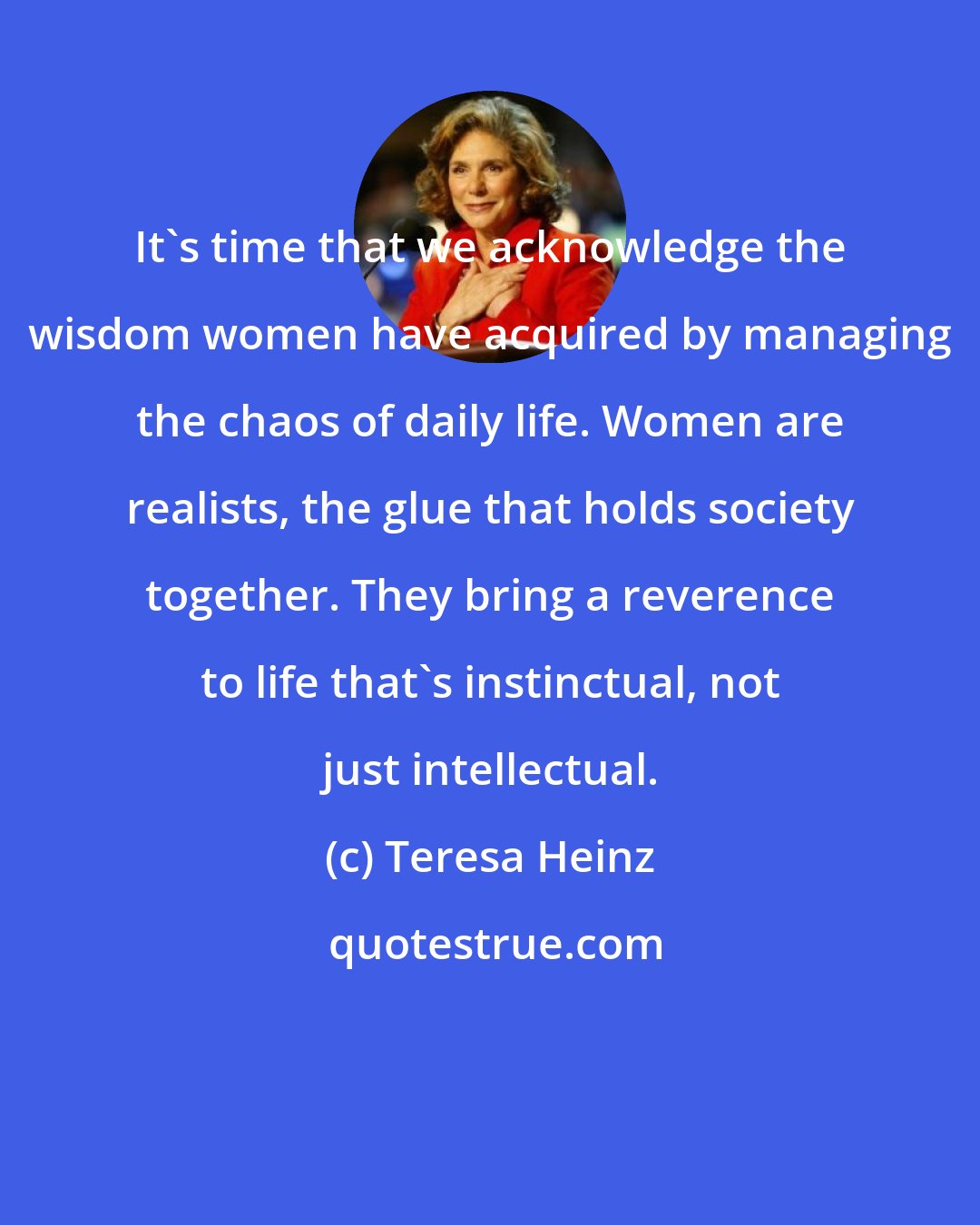 Teresa Heinz: It's time that we acknowledge the wisdom women have acquired by managing the chaos of daily life. Women are realists, the glue that holds society together. They bring a reverence to life that's instinctual, not just intellectual.