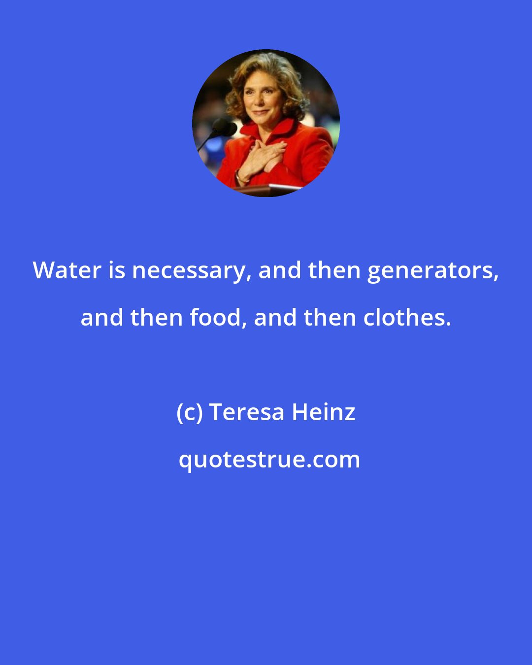 Teresa Heinz: Water is necessary, and then generators, and then food, and then clothes.