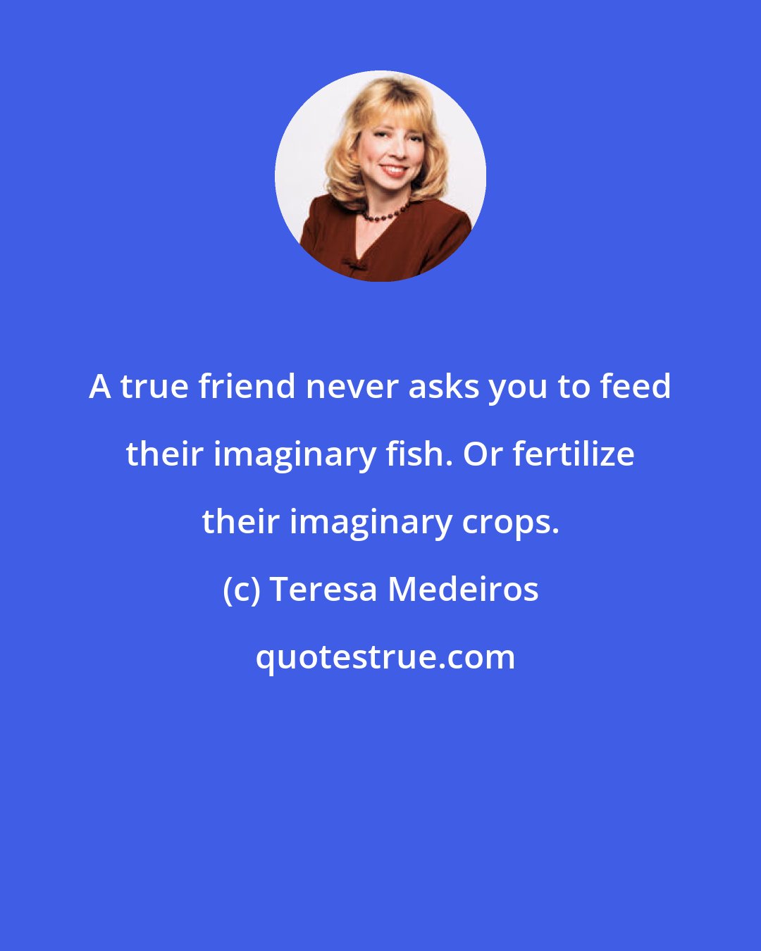 Teresa Medeiros: A true friend never asks you to feed their imaginary fish. Or fertilize their imaginary crops.