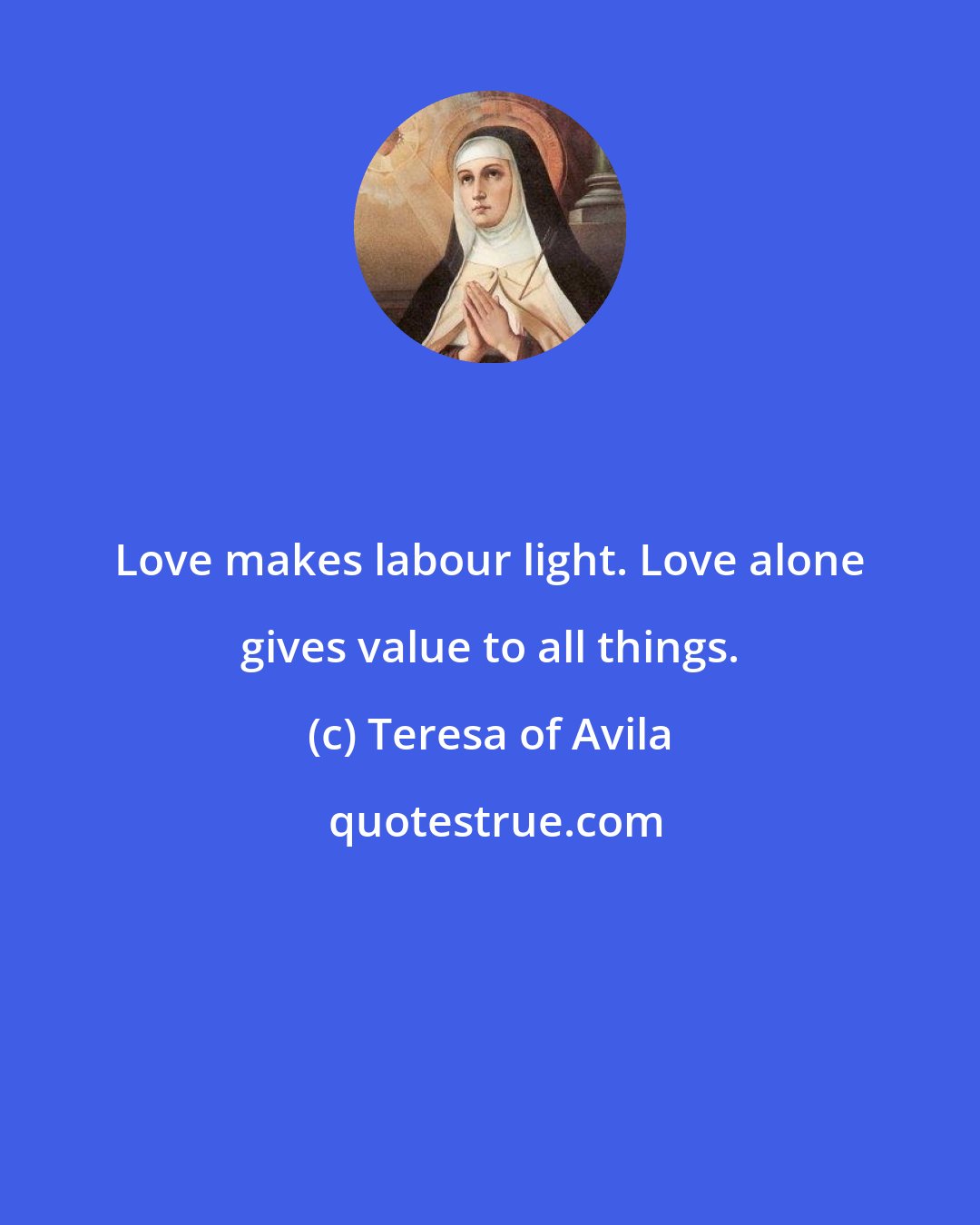 Teresa of Avila: Love makes labour light. Love alone gives value to all things.