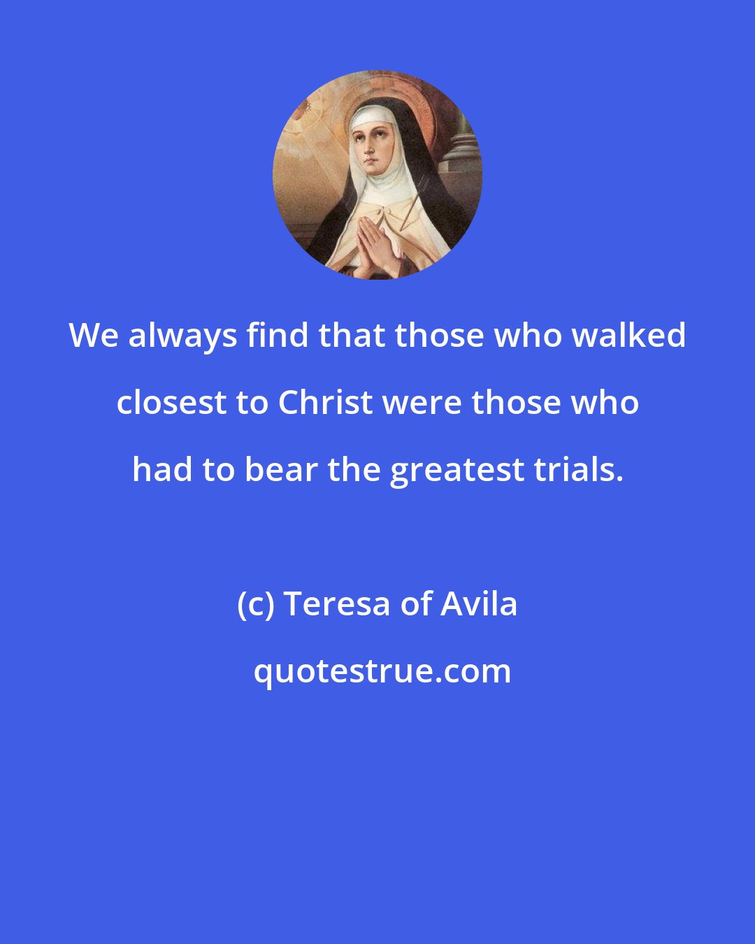 Teresa of Avila: We always find that those who walked closest to Christ were those who had to bear the greatest trials.